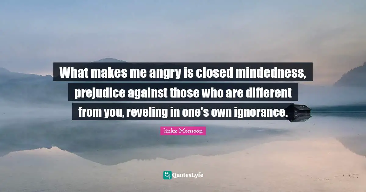 What makes me angry is closed mindedness, prejudice against those who are different from you, reveling in one's own ignorance.