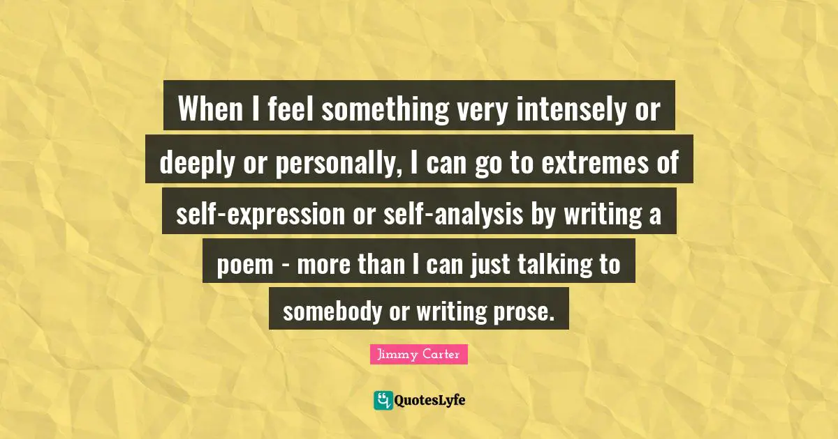 When I feel something very intensely or deeply or personally, I can go to extremes of self-expression or self-analysis by writing a poem - more than I can just talking to somebody or writing prose.