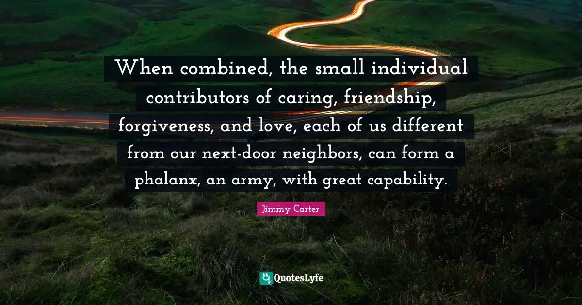 When combined, the small individual contributors of caring, friendship, forgiveness, and love, each of us different from our next-door neighbors, can form a phalanx, an army, with great capability.
