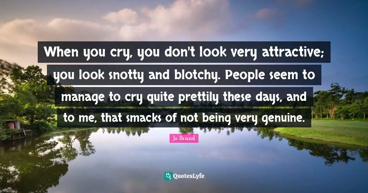 When you cry, you don't look very attractive; you look snotty and blotchy. People seem to manage to cry quite prettily these days, and to me, that smacks of not being very genuine.