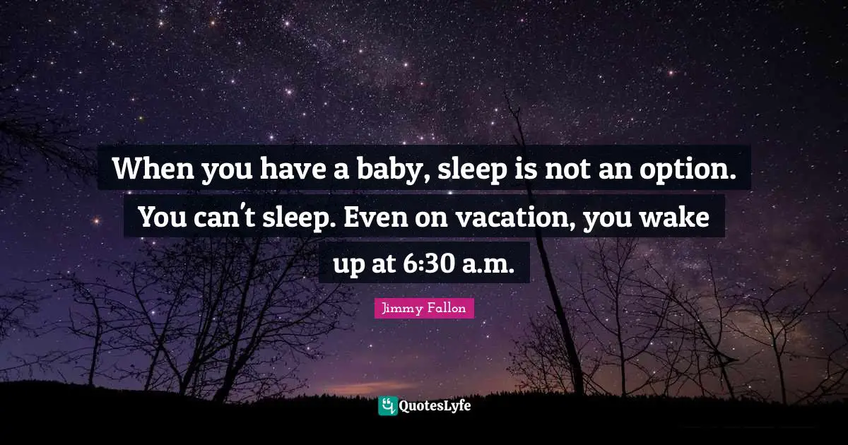 When you have a baby, sleep is not an option. You can't sleep. Even on vacation, you wake up at 6:30 a.m.