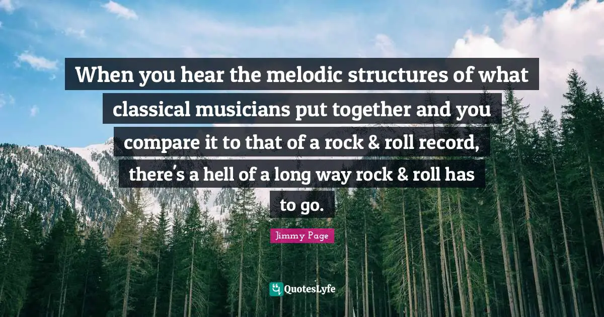 When you hear the melodic structures of what classical musicians put together and you compare it to that of a rock & roll record, there's a hell of a long way rock & roll has to go.