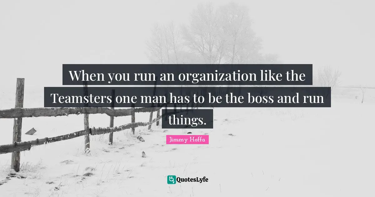 When you run an organization like the Teamsters one man has to be the boss and run things.