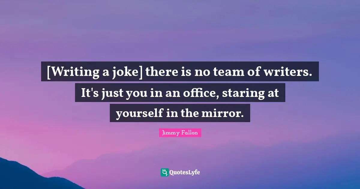 [Writing a joke] there is no team of writers. It's just you in an office, staring at yourself in the mirror.