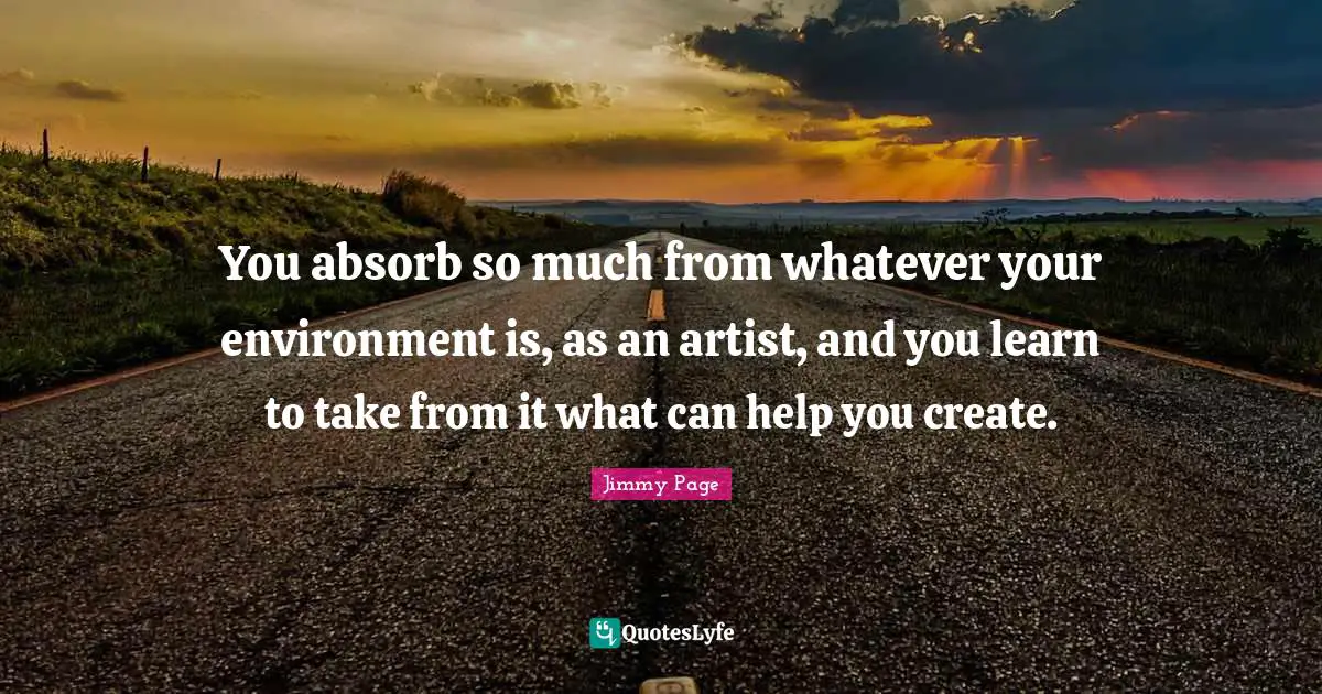 You absorb so much from whatever your environment is, as an artist, and you learn to take from it what can help you create.