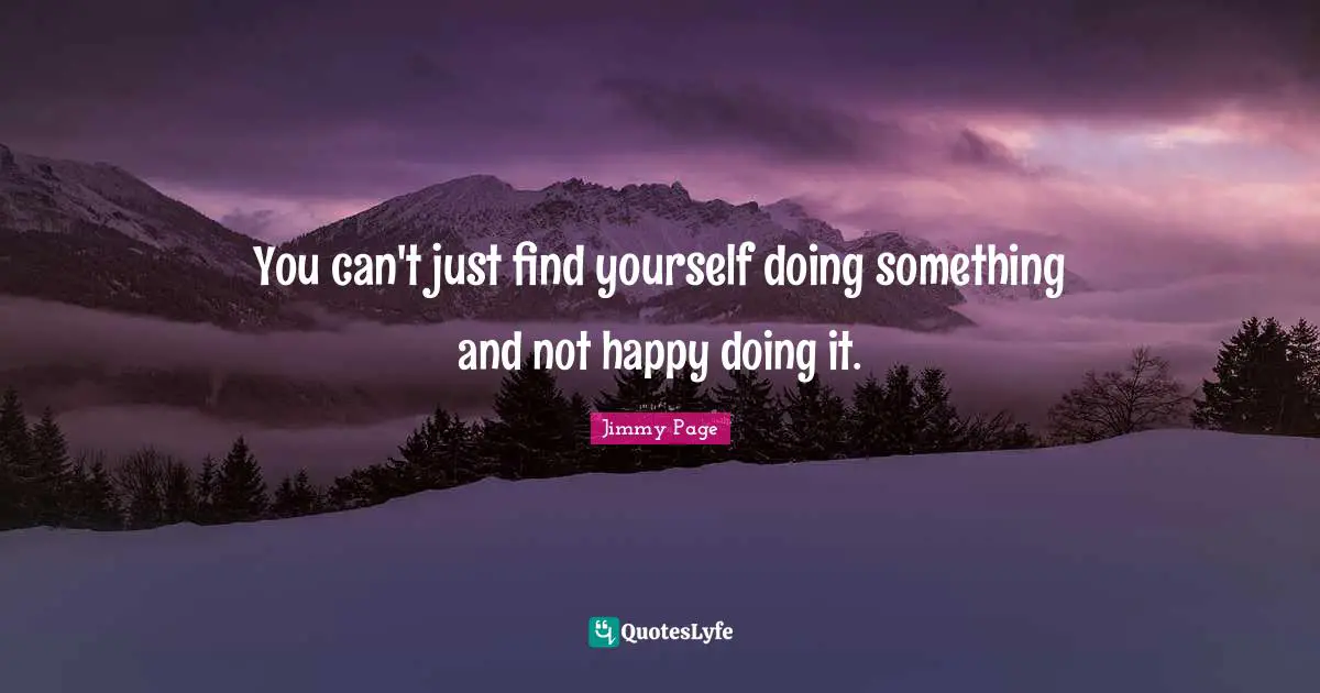 You can't just find yourself doing something and not happy doing it.