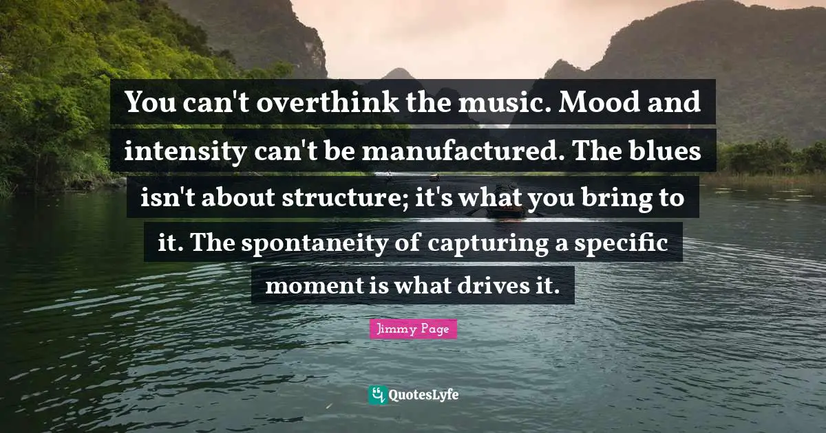 Moments Quotes: "You can't overthink the music. Mood and intensity can't be manufactured. The blues isn't about structure; it's what you bring to it. The spontaneity of capturing a speciﬁc moment is what drives it."