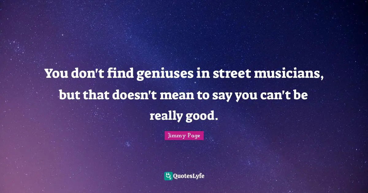 You don't find geniuses in street musicians, but that doesn't mean to say you can't be really good.
