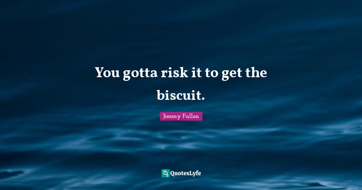 You gotta risk it to get the biscuit.