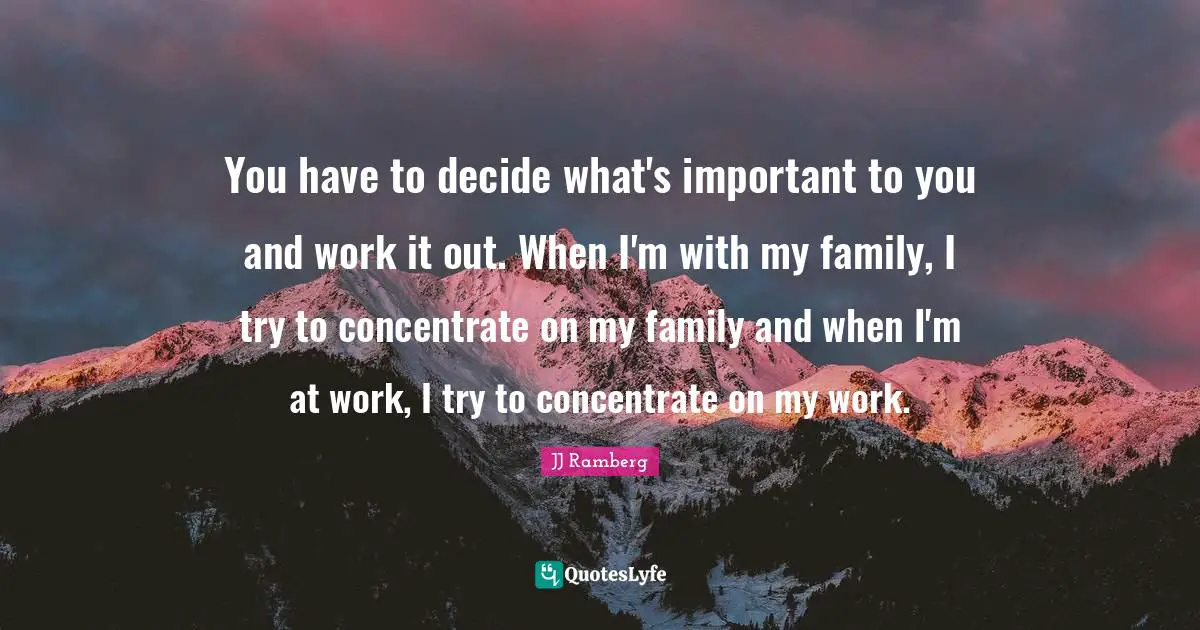You have to decide what's important to you and work it out. When I'm with my family, I try to concentrate on my family and when I'm at work, I try to concentrate on my work.