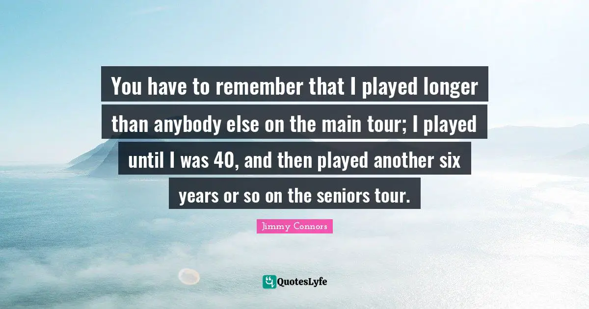 You have to remember that I played longer than anybody else on the main tour; I played until I was 40, and then played another six years or so on the seniors tour.