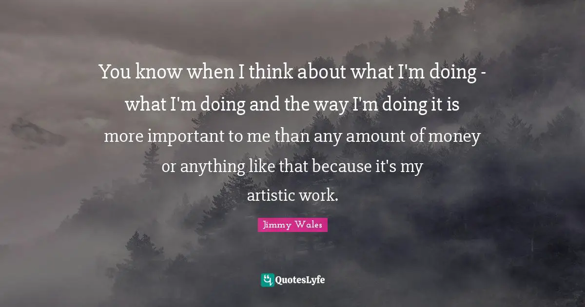 You know when I think about what I'm doing - what I'm doing and the way I'm doing it is more important to me than any amount of money or anything like that because it's my artistic work.