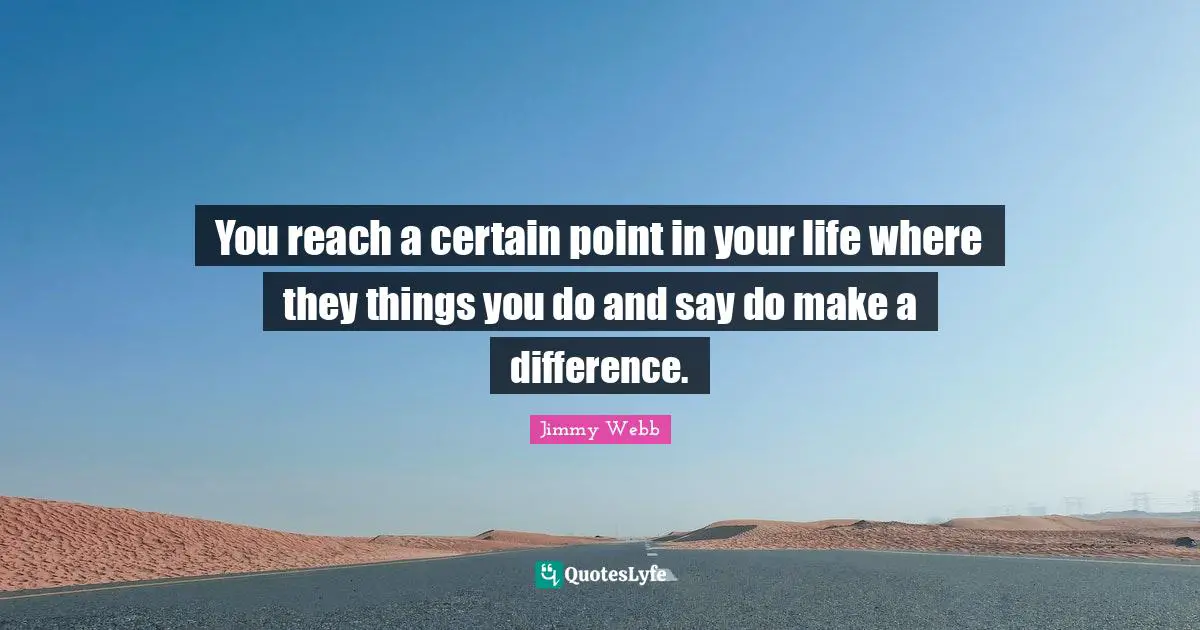 You reach a certain point in your life where they things you do and say do make a difference.