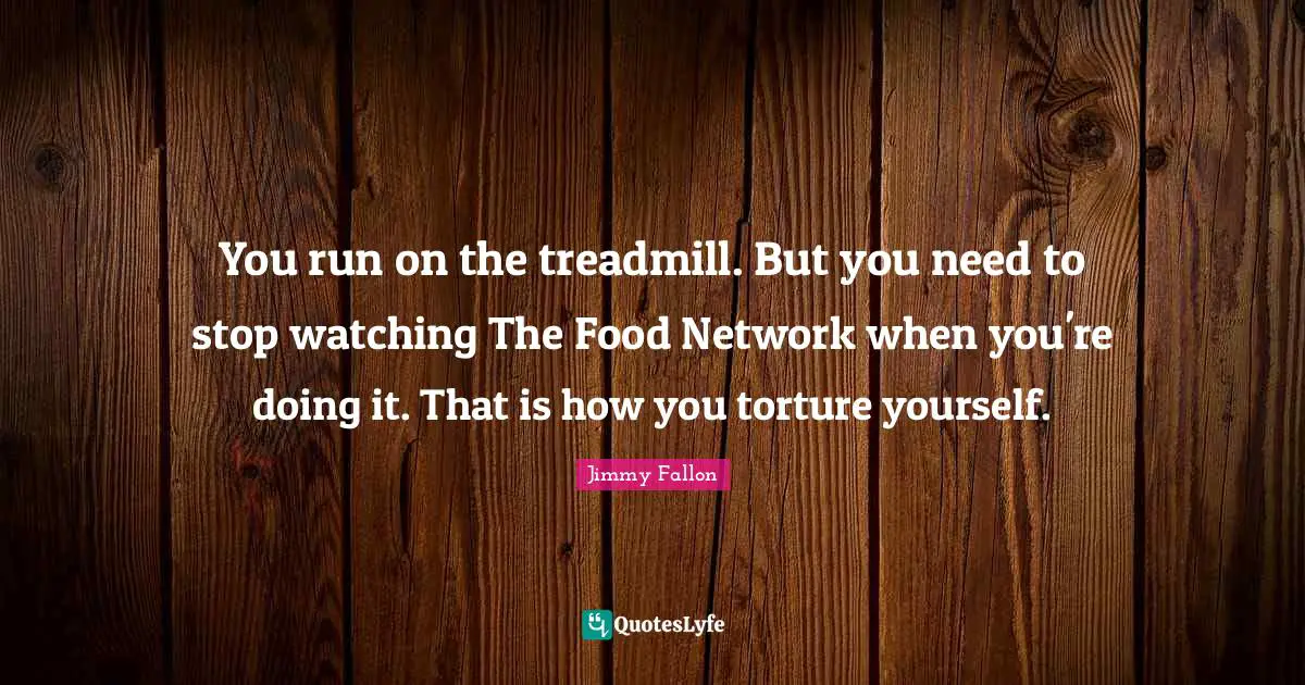 You run on the treadmill. But you need to stop watching The Food Network when you're doing it. That is how you torture yourself.