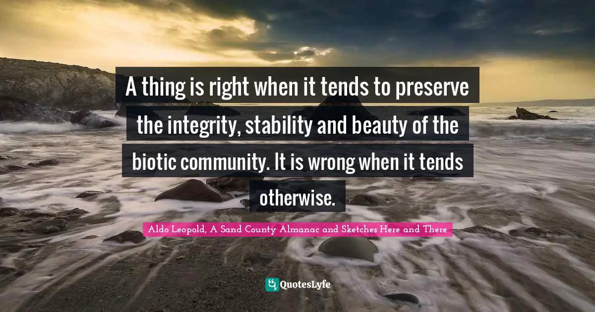 County Quotes: "A thing is right when it tends to preserve the integrity, stability and beauty of the biotic community. It is wrong when it tends otherwise."