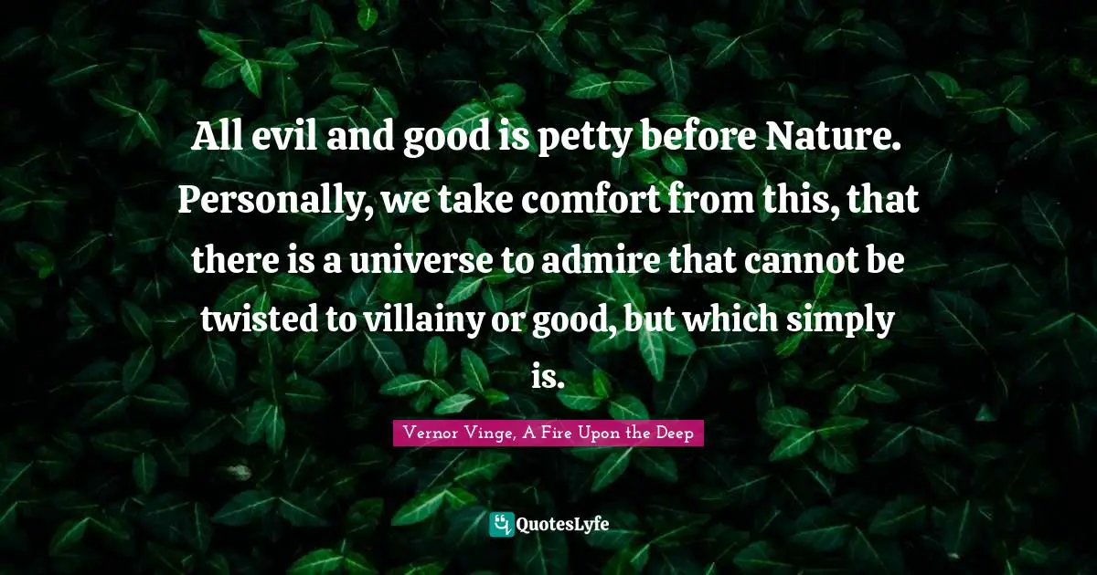 All evil and good is petty before Nature. Personally, we take comfort from this, that there is a universe to admire that cannot be twisted to villainy or good, but which simply is.