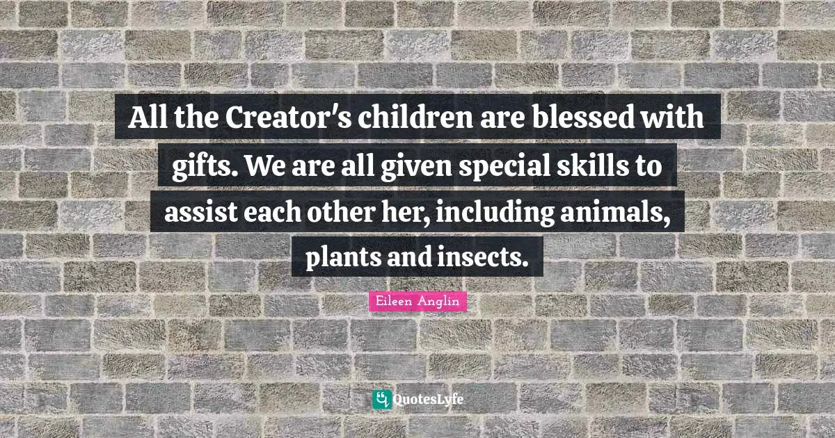 All the Creator's children are blessed with gifts. We are all given special skills to assist each other her, including animals, plants and insects.