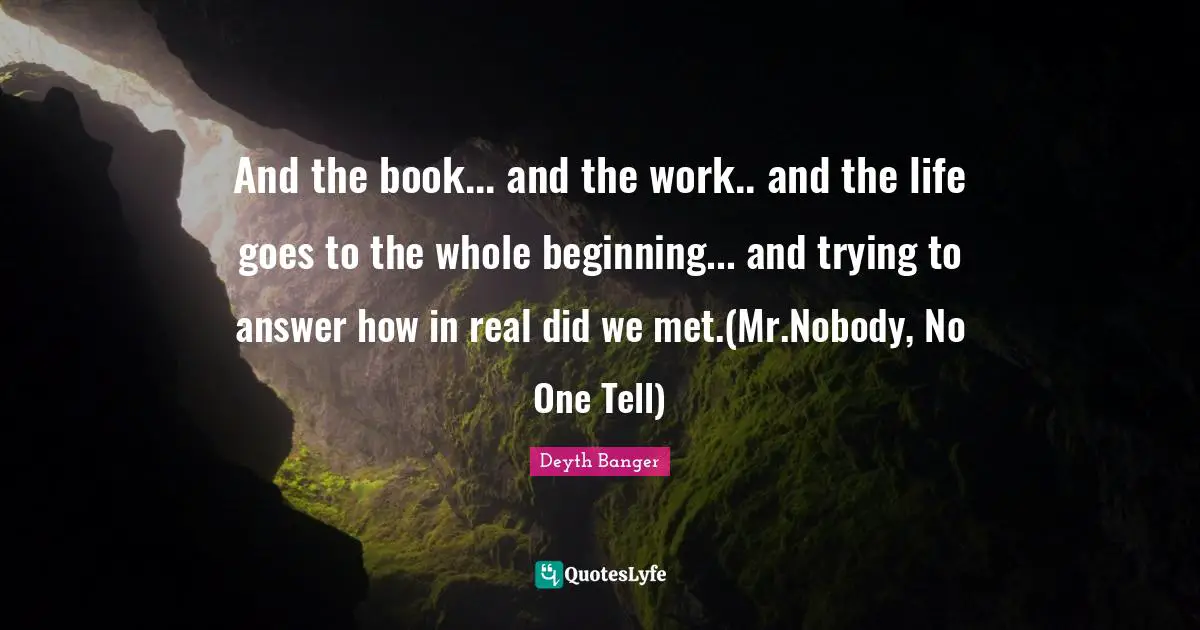 And the book... and the work.. and the life goes to the whole beginning... and trying to answer how in real did we met.(Mr.Nobody, No One Tell)