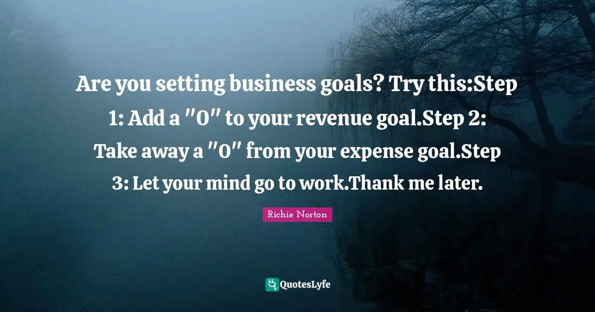 Are you setting business goals? Try this:Step 1: Add a "0" to your revenue goal.Step 2: Take away a "0" from your expense goal.Step 3: Let your mind go to work.Thank me later.