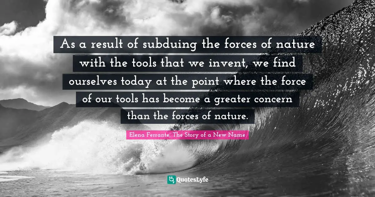 As a result of subduing the forces of nature with the tools that we invent, we find ourselves today at the point where the force of our tools has become a greater concern than the forces of nature.