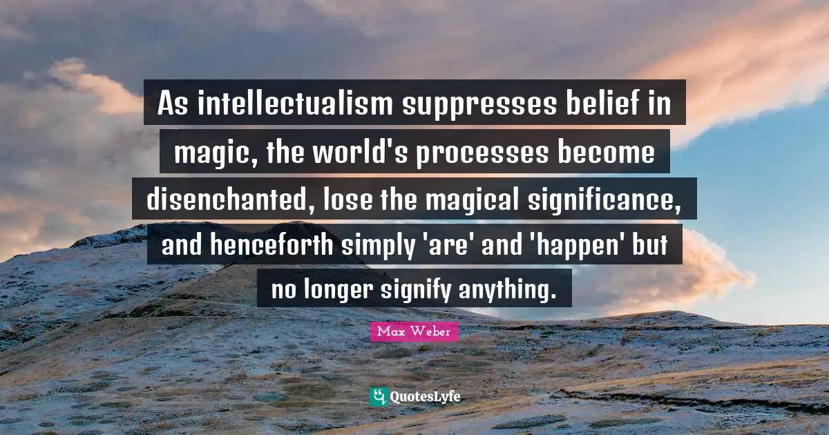 Max Weber Quotes: "As intellectualism suppresses belief in magic, the world's processes become disenchanted, lose the magical significance, and henceforth simply 'are' and 'happen' but no longer signify anything."