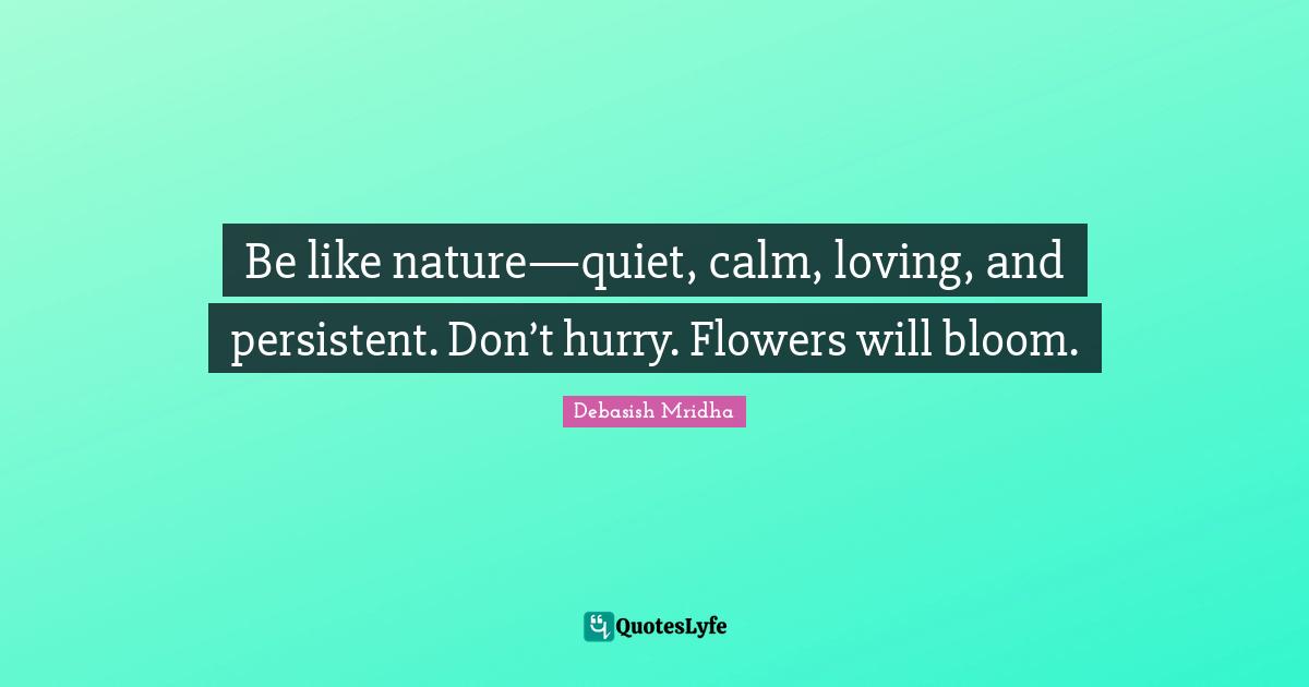 Be like nature—quiet, calm, loving, and persistent. Don’t hurry. Flowers will bloom.