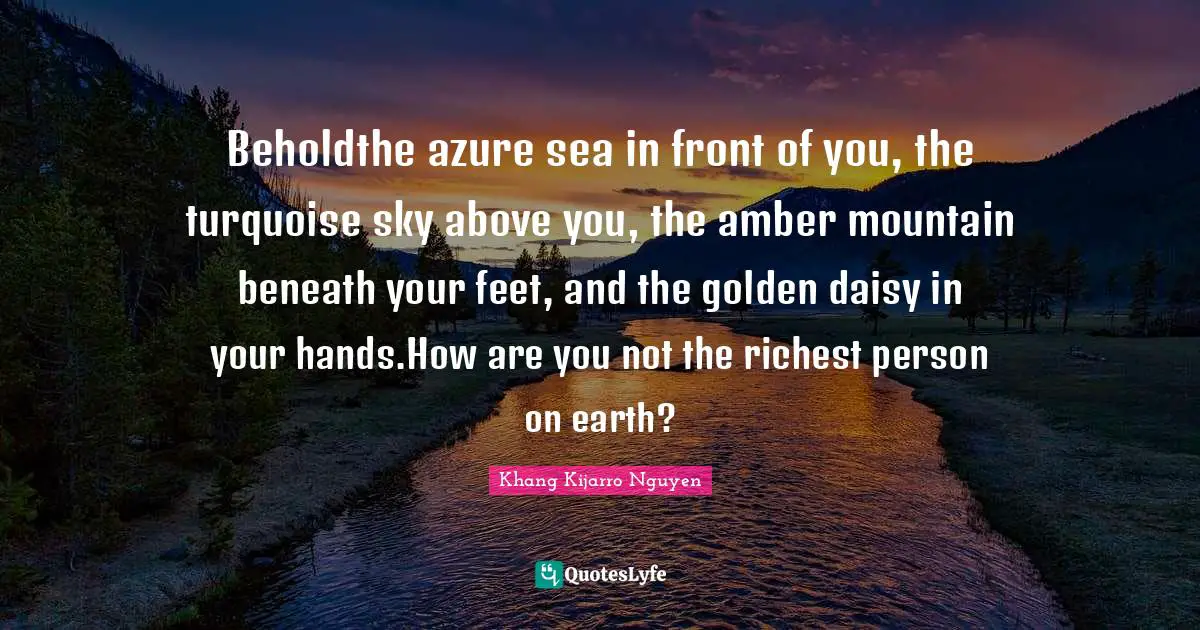 Beholdthe azure sea in front of you, the turquoise sky above you, the amber mountain beneath your feet, and the golden daisy in your hands.How are you not the richest person on earth?
