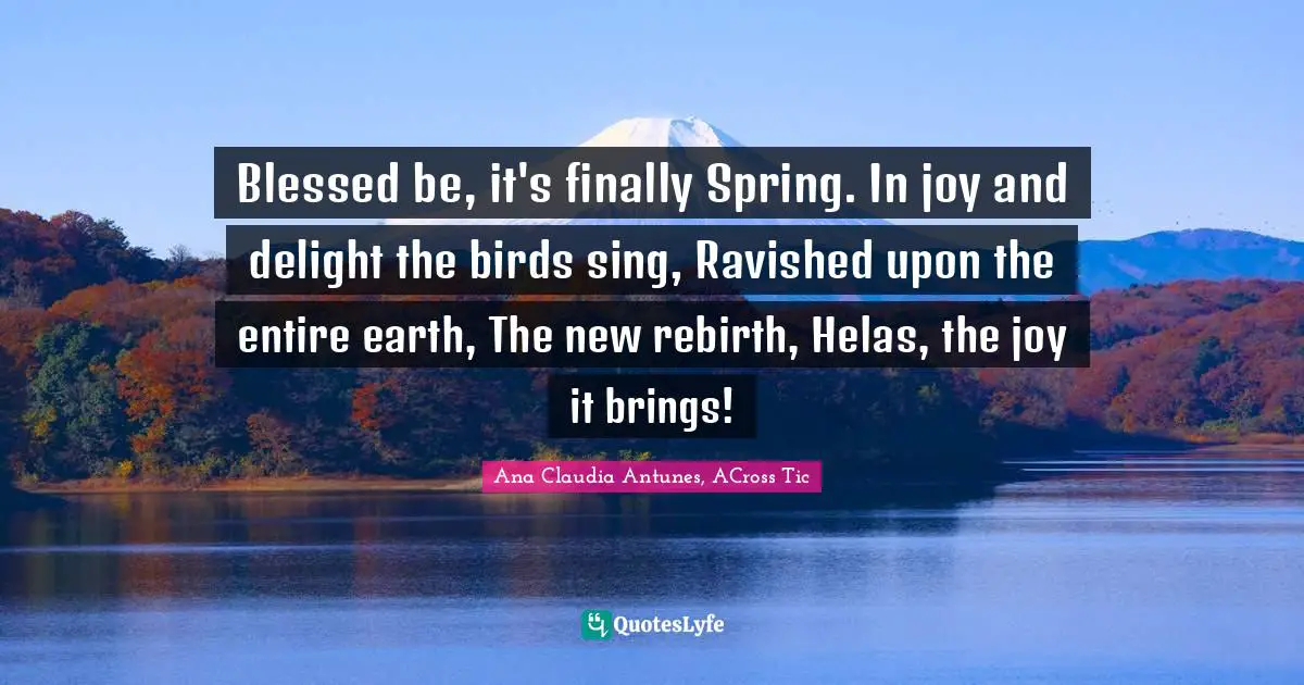 Acrostic Quotes: "Blessed be, it's finally Spring. In joy and delight the birds sing, Ravished upon the entire earth, The new rebirth, Helas, the joy it brings!"