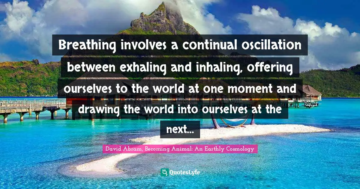 Breathing involves a continual oscillation between exhaling and inhaling, offering ourselves to the world at one moment and drawing the world into ourselves at the next...