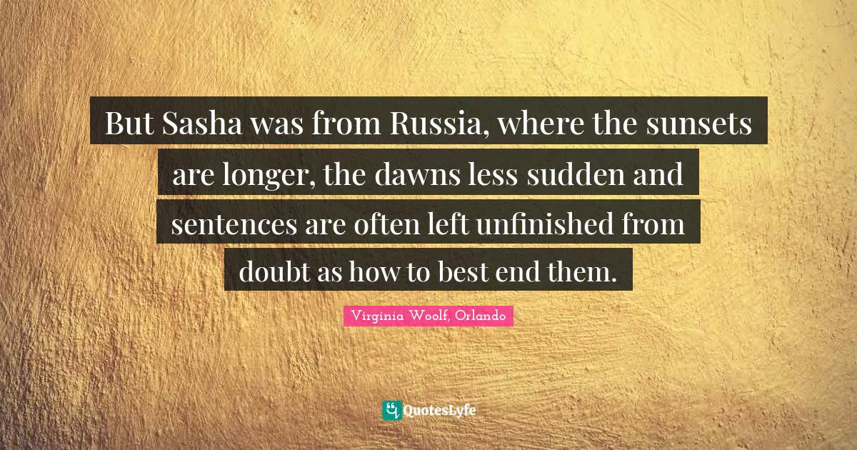 But Sasha was from Russia, where the sunsets are longer, the dawns less sudden and sentences are often left unfinished from doubt as how to best end them.