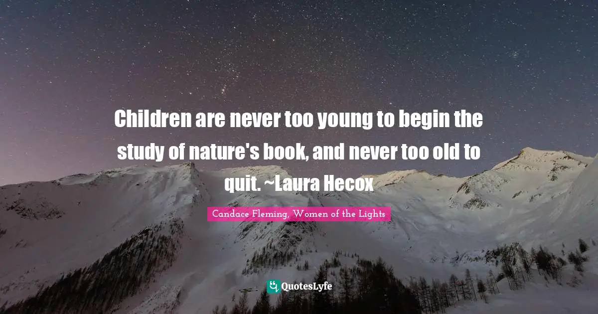 Children are never too young to begin the study of nature's book, and never too old to quit. ~Laura Hecox