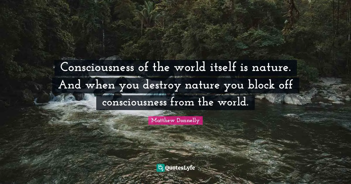 Consciousness of the world itself is nature. And when you destroy nature you block off consciousness from the world.