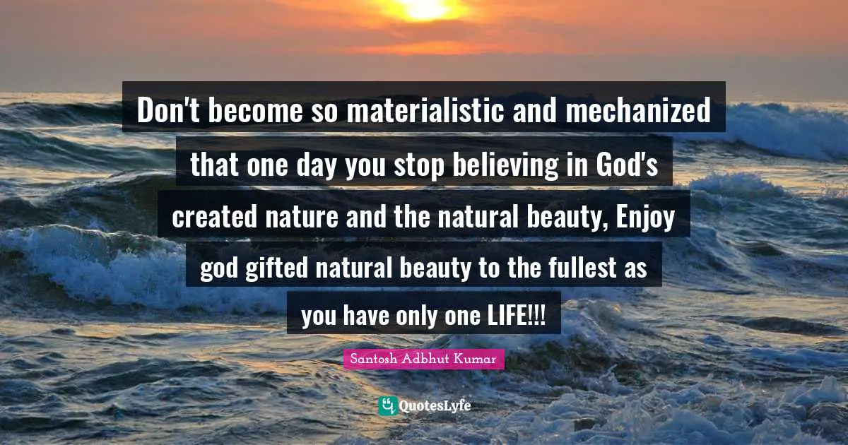 Don't become so materialistic and mechanized that one day you stop believing in God's created nature and the natural beauty, Enjoy god gifted natural beauty to the fullest as you have only one LIFE!!!