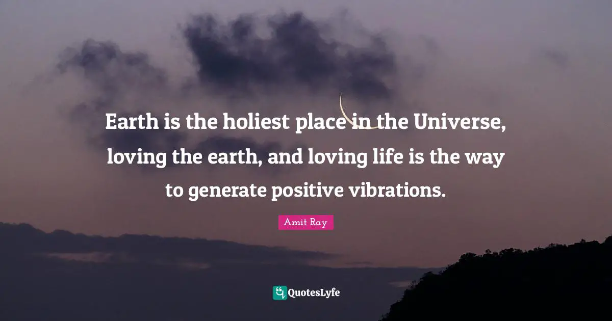 Earth is the holiest place in the Universe, loving the earth, and loving life is the way to generate positive vibrations.