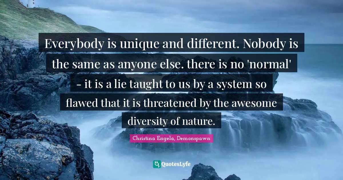 Christina Engela, Demonspawn Quotes: Everybody is unique and different. Nobody is the same as anyone else. there is no 'normal' - it is a lie taught to us by a system so flawed that it is threatened by the awesome diversity of nature.