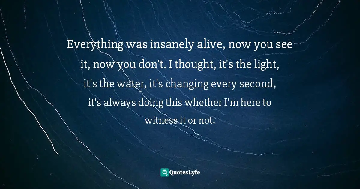 Mary Ellen Hannibal, Citizen Scientist: Searching For Heroes And Hope In An Age Of Extinction Quotes: "Everything was insanely alive, now you see it, now you don't. I thought, it's the light, it's the water, it's changing every second, it's always doing this whether I'm here to witness it or not."