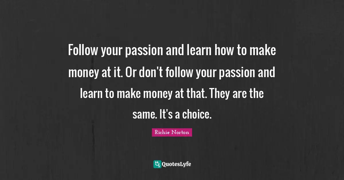 Follow your passion and learn how to make money at it. Or don't follow your passion and learn to make money at that. They are the same. It's a choice.