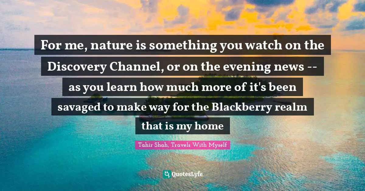 For me, nature is something you watch on the Discovery Channel, or on the evening news -- as you learn how much more of it's been savaged to make way for the Blackberry realm that is my home