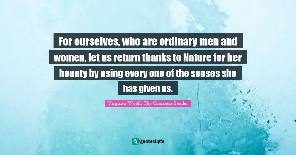 For ourselves, who are ordinary men and women, let us return thanks to Nature for her bounty by using every one of the senses she has given us.