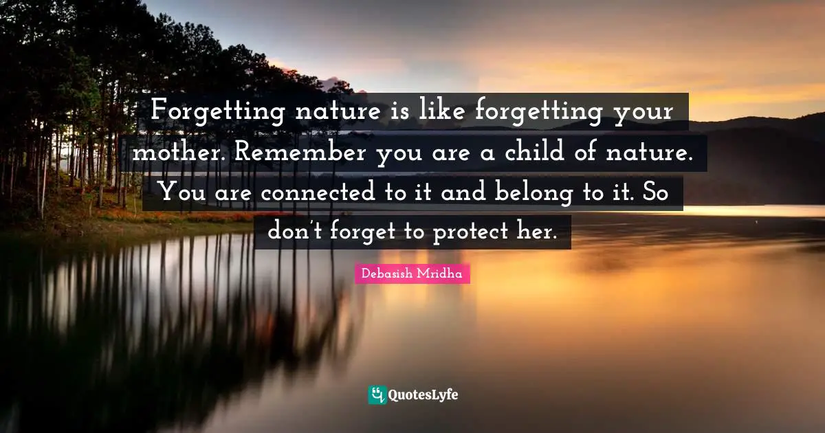 Forgetting nature is like forgetting your mother. Remember you are a child of nature. You are connected to it and belong to it. So don’t forget to protect her.