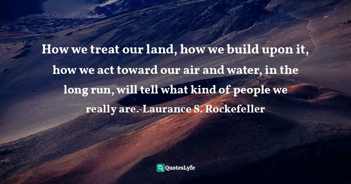 How we treat our land, how we build upon it, how we act toward our air and water, in the long run, will tell what kind of people we really are.-Laurance S. Rockefeller