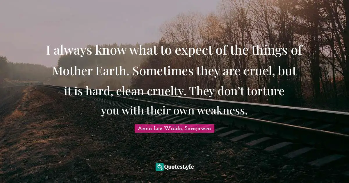 I always know what to expect of the things of Mother Earth. Sometimes they are cruel, but it is hard, clean cruelty. They don’t torture you with their own weakness.