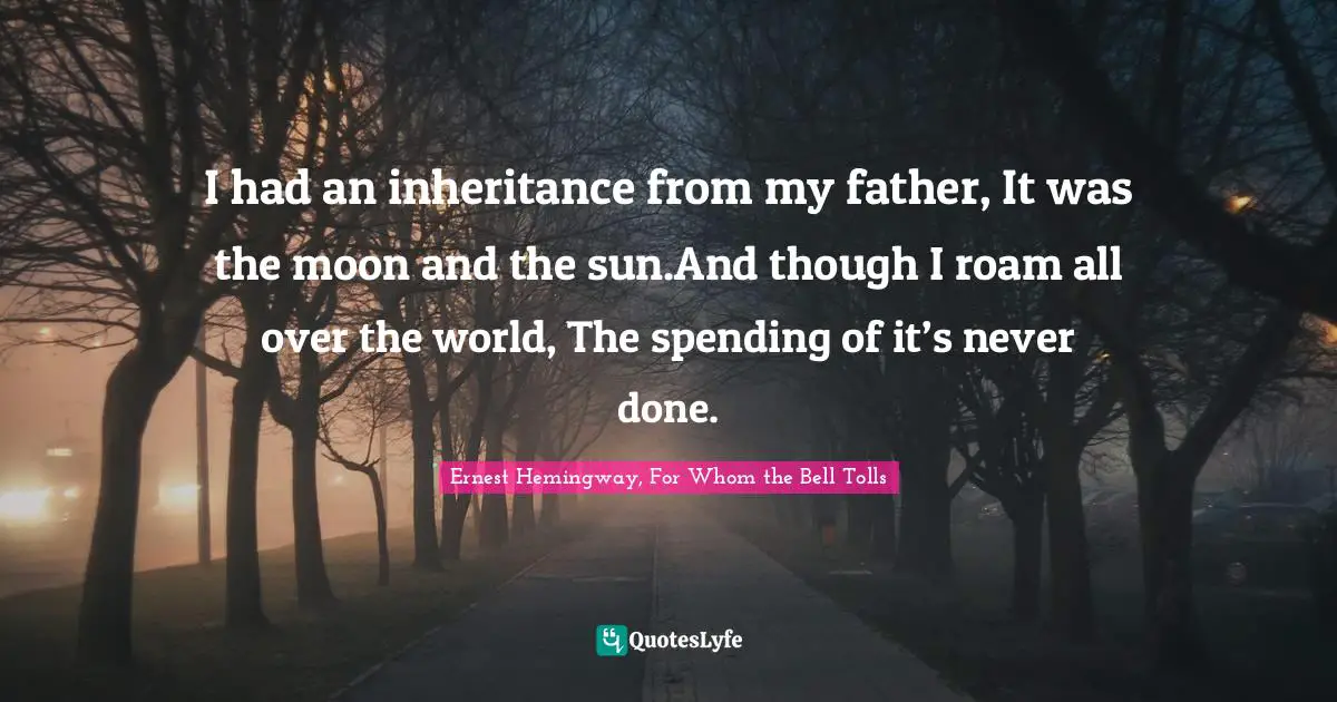 I had an inheritance from my father, It was the moon and the sun.And though I roam all over the world, The spending of it’s never done.
