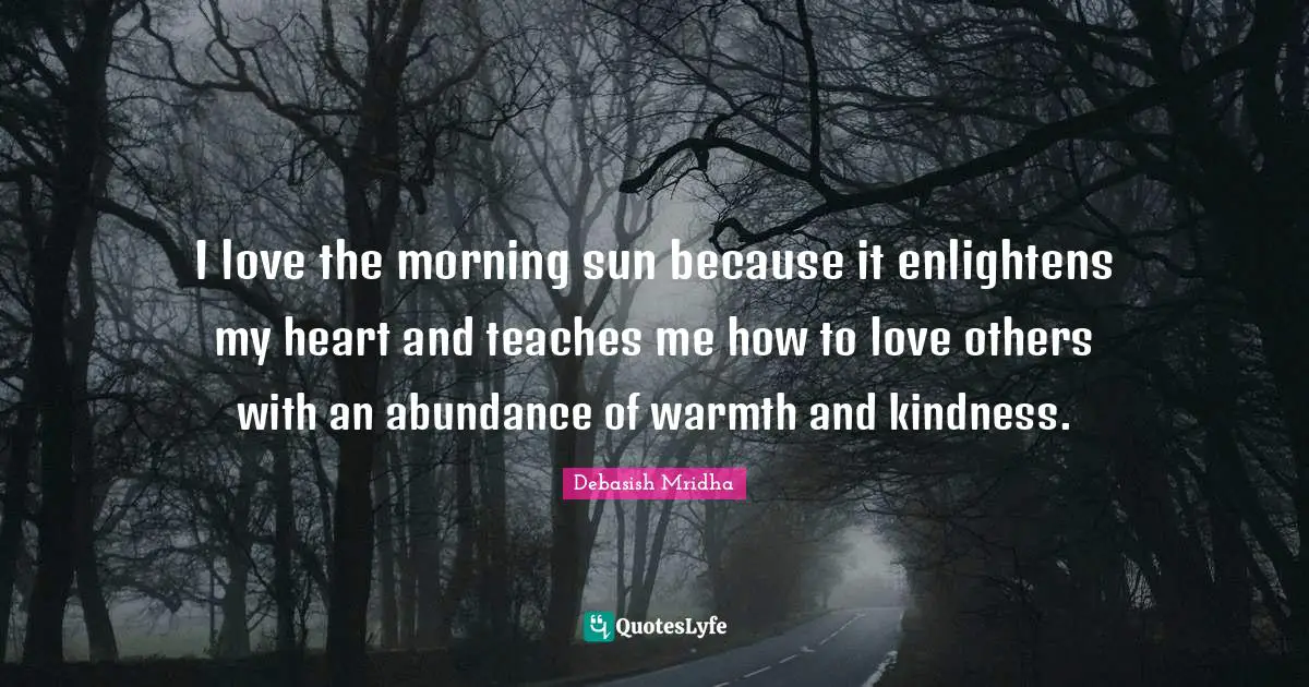 I love the morning sun because it enlightens my heart and teaches me how to love others with an abundance of warmth and kindness.