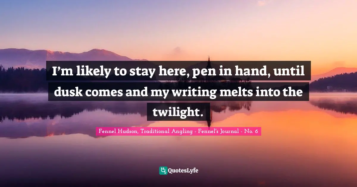 Fennel Hudson, Traditional Angling - Fennel's Journal - No. 6 Quotes: "I’m likely to stay here, pen in hand, until dusk comes and my writing melts into the twilight."