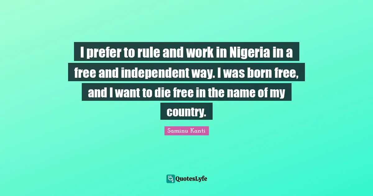 I prefer to rule and work in Nigeria in a free and independent way. I was born free, and I want to die free in the name of my country.