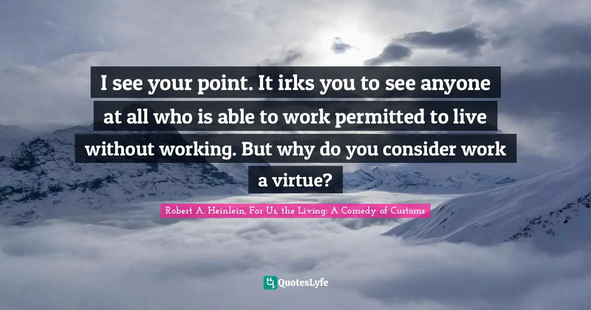 I see your point. It irks you to see anyone at all who is able to work permitted to live without working. But why do you consider work a virtue?