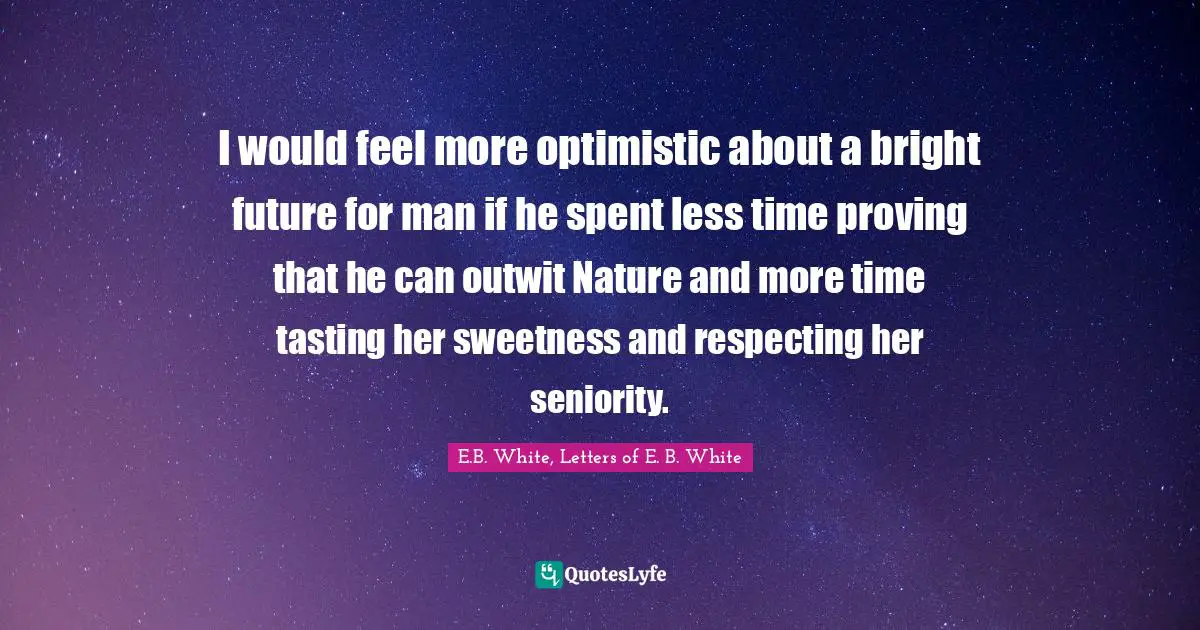 I would feel more optimistic about a bright future for man if he spent less time proving that he can outwit Nature and more time tasting her sweetness and respecting her seniority.