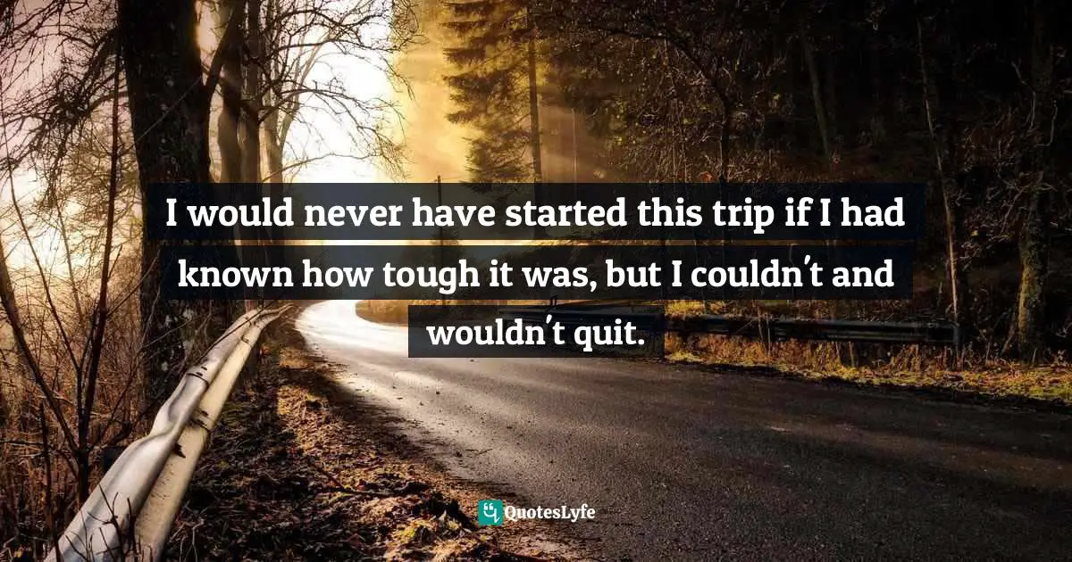 I would never have started this trip if I had known how tough it was, but I couldn't and wouldn't quit.