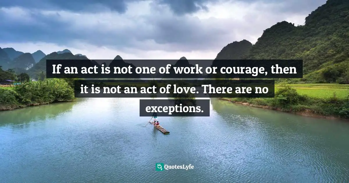 If an act is not one of work or courage, then it is not an act of love. There are no exceptions.